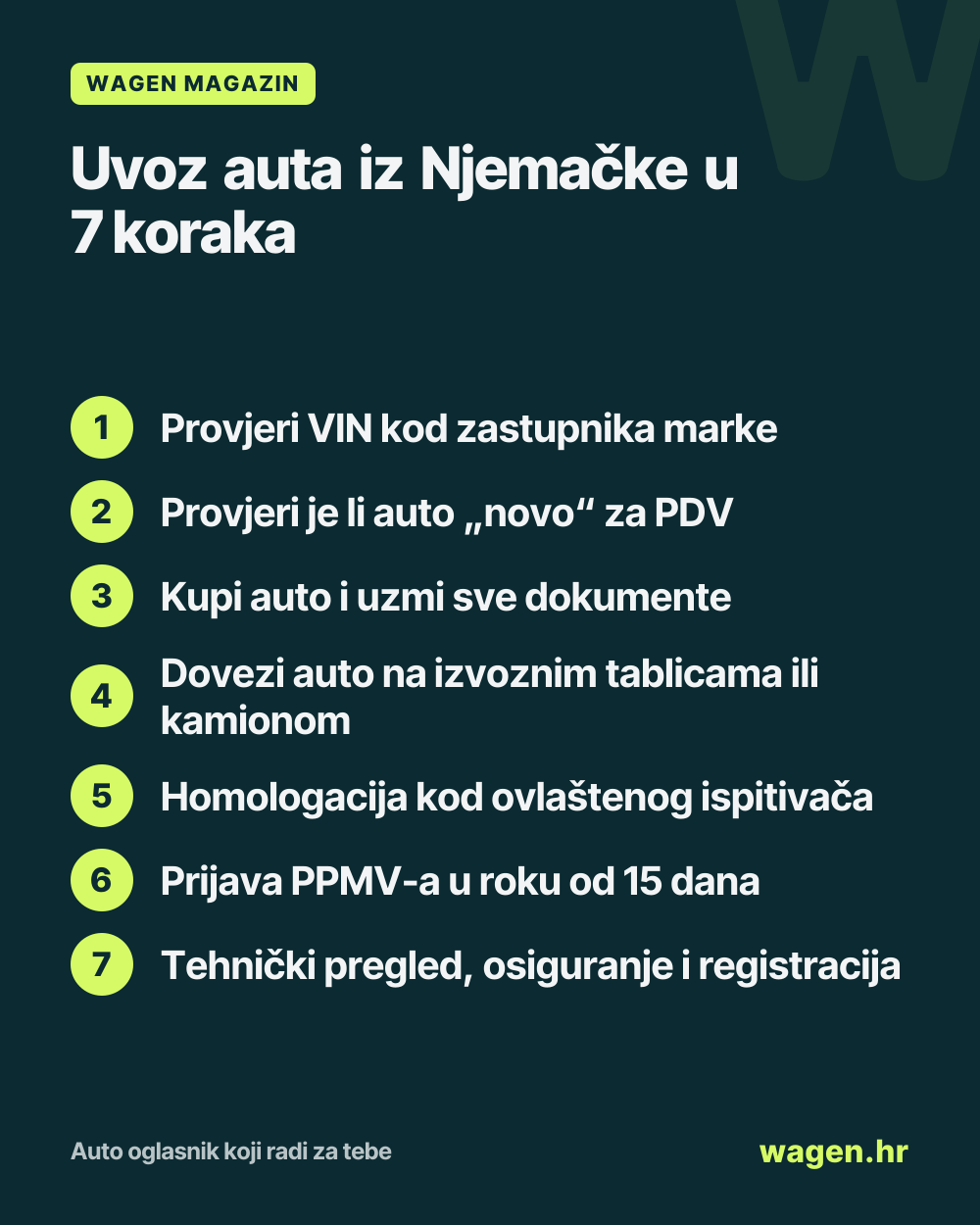 Uvoz auta iz Njemačke u 7 koraka: Provjeri VIN kod zastupnika marke; Provjeri je li auto „novo“ za PDV; Kupi auto i uzmi sve dokumente; Dovezi auto na izvoznim tablicama ili kamionom; Homologacija kod ovlaštenog ispitivača; Prijava PPMV-a u roku od 15 dana; Tehnički pregled, osiguranje i registracija